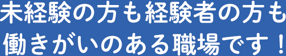 未経験の方も経験者の方も働きがいのある職場です！